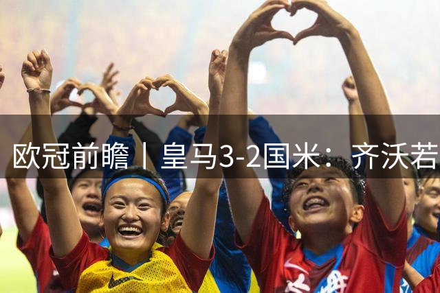 欧冠前瞻丨皇马3-2国米：齐沃若胜，皇马可考虑用他来替穆帅了